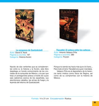 55 
Tlacaélel. El azteca entre los aztecas 
Autor: Antonio Velasco Piña 
Páginas a una tinta: 380 
Categoría: Ficción 
Porque no siendo rey hacía más que si lo fuera... 
Para todo el reino Tlacaélel era quien mandaba. 
Velasco Piña es el depositario de la heren-cia 
tanto mística como física de Regina, así 
como de su compromiso con la historia de 
México. 
La venganza de Quetzalcóatl 
Nacido de dos vertientes que se complemen-tan 
entre sí, la historia y la ficción, este libro 
despliega un hondo conocimiento de los cro-nistas 
de la conquista de México, a la par que 
forja un protagonista azteca a través de cuyos 
ojos sabremos acerca de los españoles, sus 
asombrosos caballos, las armas de fuego y la 
leyenda del retorno de Quetzalcóatl. 
Formato: 14 x 21 cm Encuadernación: Rústica 
Autor: David D. Keck 
Páginas a una tinta: 167 
Categoría: Historia-ficción 
 