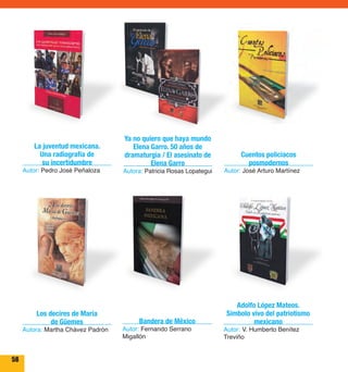 58 
La juventud mexicana. 
Una radiografía de 
su incertidumbre 
Autor: Pedro José Peñaloza 
Cuentos policiacos 
posmodernos 
Autor: José Arturo Martínez 
Ya no quiero que haya mundo 
Elena Garro. 50 años de 
dramaturgia / El asesinato de 
Elena Garro 
Autora: Patricia Rosas Lopategui 
Los decires de María 
de Güemes 
Autora: Martha Chávez Padrón 
Adolfo López Mateos. 
Símbolo vivo del patriotismo 
mexicano 
Autor: V. Humberto Benítez 
Treviño 
Bandera de México 
Autor: Fernando Serrano 
Migallón 
 