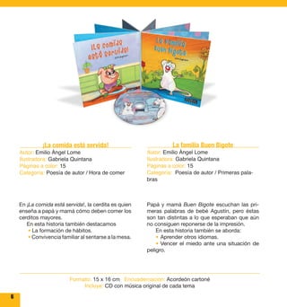 6 
¡La comida está servida! 
Autor: Emilio Ángel Lome 
Ilustradora: Gabriela Quintana 
Páginas a color: 15 
Categoría: Poesía de autor / Hora de comer 
En ¡La comida está servida!, la cerdita es quien 
enseña a papá y mamá cómo deben comer los 
cerditos mayores. 
En esta historia también destacamos 
• La formación de hábitos. 
• Convivencia familiar al sentarse a la mesa. 
La familia Buen Bigote 
Autor: Emilio Ángel Lome 
Ilustradora: Gabriela Quintana 
Páginas a color: 15 
Categoría: Poesía de autor / Primeras pala-bras 
Papá y mamá Buen Bigote escuchan las pri-meras 
palabras de bebé Agustín, pero éstas 
son tan distintas a lo que esperaban que aún 
no consiguen reponerse de la impresión. 
En esta historia también se aborda: 
• Aprender otros idiomas. 
• Vencer el miedo ante una situación de 
peligro. 
Formato: 15 x 16 cm Encuadernación: Acordeón cartoné 
Incluye: CD con música original de cada tema 
 
