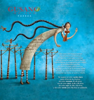Esta colección explora temas 
muy diversos que fortalecen 
los valores universales y brindan 
valiosas enseñanzas al mismo tiempo 
que fomentan la imaginación por medio 
de entretenidas historias, 
así como el gusto por la lectura. 
El color principal de la portada indica 
el rango de edad recomendado para 
incorporar las obras al acervo infantil. 
Se sugiere el color verde claro 
para niños de 4 a 5 años; 
de color morado, 6 a 8 años; 
los de color azul, de 8 a 10 años; 
de color rojo de 10 a 12 años; 
y de color verde para 12 años en adelante. 
 