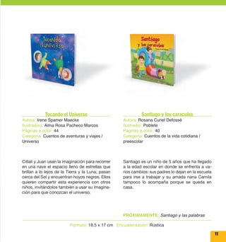 Santiago y los caracoles 
Autora: Rosana Curiel Defossé 
Ilustrador: Poblete 
Páginas a color: 40 
Categoría: Cuentos de la vida cotidiana / 
preescolar 
Tocando el Universo 
Autora: Irene Spamer Maecke 
Ilustradora: Alma Rosa Pacheco Marcos 
Páginas a color: 44 
Categoría: Cuentos de aventuras y viajes / 
Universo 
Formato: 18.5 x 17 cm Encuadernación: Rústica 
11 
Santiago es un niño de 5 años que ha llegado 
a la edad escolar en donde se enfrenta a va-rios 
cambios: sus padres lo dejan en la escuela 
para irse a trabajar y su amada nana Camila 
tampoco lo acompaña porque se queda en 
casa. 
Citlali y Juan usan la imaginación para recorrer 
en una nave el espacio lleno de estrellas que 
brillan a lo lejos de la Tierra y la Luna; pasan 
cerca del Sol y encuentran hoyos negros. Ellos 
quieren compartir esta experiencia con otros 
niños, invitándolos también a usar su imagina-ción 
para que conozcan el universo. 
PRÓXIMAMENTE: Santiago y las palabras 
 