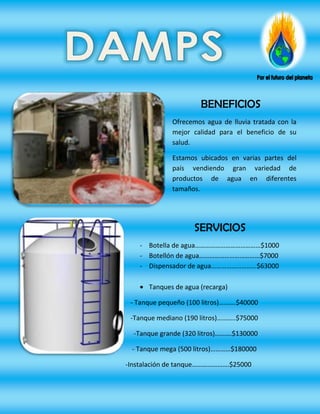 BENEFICIOS
             Ofrecemos agua de lluvia tratada con la
             mejor calidad para el beneficio de su
             salud.

             Estamos ubicados en varias partes del
             país vendiendo gran variedad de
             productos de agua en diferentes
             tamaños.




                    SERVICIOS
    - Botella de agua…………………………………$1000
    - Botellón de agua………………………………$7000
    - Dispensador de agua………………………$63000

      Tanques de agua (recarga)

 - Tanque pequeño (100 litros)……….$40000

 -Tanque mediano (190 litros)………..$75000

  -Tanque grande (320 litros)……….$130000

 - Tanque mega (500 litros)…………$180000

-Instalación de tanque………………….$25000
 