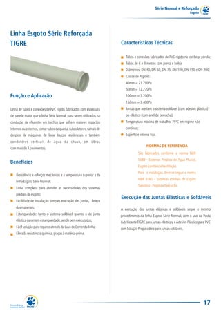 Série Normal e Reforçada
                                                                                                                           Esgoto




Linha Esgoto Série Reforçada
TIGRE                                                                 Características Técnicas

                                                                         Tubos e conexões fabricados de PVC rígido na cor bege pérola;
                                                                         Tubos de 6 e 3 metros com ponta e bolsa;
                                                                         Diâmetros: DN 40, DN 50, DN 75, DN 100, DN 150 e DN 200;
                                                                         Classe de Rigidez:
                                                                         40mm = 23.790Pa
                                                                         50mm = 12.270Pa
Função e Aplicação                                                       100mm = 3.700Pa
                                                                         150mm = 3.400Pa
Linha de tubos e conexões de PVC rígido, fabricados com espessura        Juntas que aceitam o sistema soldável (com adesivo plástico)
de parede maior que a linha Série Normal, para serem utilizados na       ou elástico (com anel de borracha);
condução de efluentes em trechos que sofrem maiores impactos             Temperatura máxima de trabalho: 75ºC em regime não
internos ou externos, como: tubos de queda, subcoletores, ramais de      contínuo;
despejo de máquinas de lavar louças residenciais e também                Superfície interna lisa.
condutores verticais de água da chuva, em obras
                                                                                         NORMAS DE REFERÊNCIA
com mais de 3 pavimentos.
                                                                                   São fabricados conforme a norma NBR
                                                                                   5688 - Sistemas Prediais de Água Pluvial,
Benefícios
                                                                                   Esgoto Sanitário e Ventilação.
                                                                                   Para a instalação, deve-se seguir a norma
    Resistência a esforços mecânicos e à temperatura superior a da
                                                                                   NBR 8160 - Sistemas Prediais de Esgoto
    linha Esgoto Série Normal;
                                                                                   Sanitário - Projeto e Execução.
    Linha completa para atender as necessidades dos sistemas
    prediais de esgoto;
                                                                      Execução das Juntas Elásticas e Soldáveis
    Facilidade de instalação: simples execução das juntas, leveza
    dos materiais;                                                    A execução das juntas elásticas e soldáveis segue o mesmo
    Estanqueidade: tanto o sistema soldável quanto o de junta         procedimento da linha Esgoto Série Normal, com o uso da Pasta
    elástica garantem estanqueidade, sendo bem executados;            Lubrificante TIGRE para juntas elásticas, e Adesivo Plástico para PVC
    Fácil solução para reparos através da Luva de Correr da linha;    com Solução Preparadora para juntas soldáveis.
    Elevada resistência química, graças à matéria-prima.




                                                                                                                                     17
 
