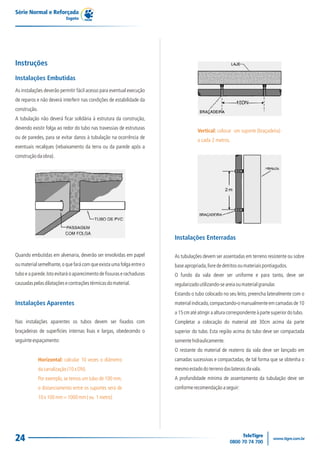 Série Normal e Reforçada
                            Esgoto




Instruções
Instalações Embutidas
As instalações deverão permitir fácil acesso para eventual execução
de reparos e não deverá interferir nas condições de estabilidade da
construção.
A tubulação não deverá ficar solidária à estrutura da construção,
devendo existir folga ao redor do tubo nas travessias de estruturas
                                                                                    Vertical: colocar um suporte (braçadeira)
ou de paredes, para se evitar danos à tubulação na ocorrência de
                                                                                    a cada 2 metros.
eventuais recalques (rebaixamento da terra ou da parede após a
construção da obra).




                                                                        Instalações Enterradas

Quando embutidas em alvenaria, deverão ser envolvidas em papel          As tubulações devem ser assentadas em terreno resistente ou sobre
ou material semelhante, o que fará com que exista uma folga entre o     base apropriada, livre de detritos ou materiais pontiagudos.
tubo e a parede. Isto evitará o aparecimento de fissuras e rachaduras   O fundo da vala dever ser uniforme e para tanto, deve ser
causadas pelas dilatações e contrações térmicas do material.            regularizado utilizando-se areia ou material granular.
                                                                        Estando o tubo colocado no seu leito, preencha lateralmente com o
Instalações Aparentes                                                   material indicado, compactando-o manualmente em camadas de 10
                                                                        a 15 cm até atingir a altura correspondente à parte superior do tubo.
Nas instalações aparentes os tubos devem ser fixados com                Completar a colocação do material até 30cm acima da parte
braçadeiras de superfícies internas lisas e largas, obedecendo o        superior do tubo. Esta região acima do tubo deve ser compactada
seguinte espaçamento:                                                   somente hidraulicamente.
                                                                        O restante do material de reaterro da vala deve ser lançado em
              Horizontal: calcular 10 vezes o diâmetro                  camadas sucessivas e compactadas, de tal forma que se obtenha o
              da canalização (10 x DN).                                 mesmo estado do terreno das laterais da vala.
              Por exemplo, se temos um tubo de 100 mm,                  A profundidade mínima de assentamento da tubulação deve ser
              o distanciamento entre os suportes será de                conforme recomendação a seguir:
              10 x 100 mm = 1000 mm ( ou 1 metro)




24
 