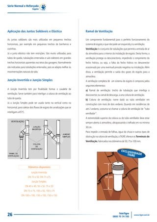 Série Normal e Reforçada
                            Esgoto




Aplicação das Juntas Soldáveis e Elástica                               Ramal de Ventilação

As juntas soldáveis são mais utilizadas em pequenos trechos             Um componente fundamental para o perfeito funcionamento do
horizontais, por exemplo em pequenos trechos de banheiros e             sistema de esgoto, e que não pode ser esquecido, é a ventilação.
cozinhas.                                                               Ventilação é o conjunto de tubulações que permite a entrada de ar
Já a junta elástica não tem restrições. São muito utilizadas para       da atmosfera para o interior da instalação de esgoto. Desta forma, a
tubos de queda, tubulações enterradas e sub-coletores em grandes        ventilação protege os desconectores, impedindo o rompimento do
trechos horizontais aparentes nos tetos das garagens. Normalmente       fecho hídrico, ou seja, a falta do fecho hídrico no desconector
são indicadas para tubulações enterradas, pois se adapta melhor às      ocasionado por uma eventual pressão negativa na instalação. Além
movimentações naturais do solo.                                         disso, a ventilação permite a saída dos gases do esgoto para a
                                                                        atmosfera.
Junção Invertida e Junção Simples                                       A ventilação completa de um sistema de esgoto é composta pelos
                                                                        seguintes elementos:
A Junção Invertida tem por finalidade formar o cavalete de              a) Ramal de ventilação: trecho de tubulação que interliga o
ventilação. Serve também para interligar a coluna de ventilação ao      desconector, ou ramal de descarga, a uma coluna de ventilação.
tubo de queda.
                                                                        b) Coluna de ventilação: nome dado ao tubo ventilador em
Já a Junção Simples pode ser usada tanto na vertical como na
                                                                        construções com mais de dois andares. Quando em residências de
horizontal, para coletar dois fluxos de esgoto de canalizações que se
                                                                        até 2 andares, costuma-se chamar a coluna de ventilação de “tubo
interligam a 45°C.
                                                                        ventilador”.
                                                                        A extremidade superior da coluna ou do tubo ventilador deve estar
                                                                        sempre aberta à atmosfera, ultrapassando o telhado em no mínimo
                                                                        30 cm.
                                                                        Para impedir a entrada de folhas, água da chuva e outros tipos de
                                                                        obstrução na coluna de ventilação, a TIGRE oferece os Terminais de
                                                                        Ventilação, fabricados nos diâmetros de 50, 75 e 100 mm.


                                                                                                              EXCLUS
                                                                                                                     IVI
                                                                                                                  TIGREDADE



                        Diâmetros disponíveis:

                          Junção Invertida:
                       DN 75 x 50, DN 75 x75                                                30 cm
                           Junção Simples:
                     DN 40 x 40, 50 x 50, 75 x 50
                 DN 75 x 75, 100 x 50, 100 x 75
               DN 100 x 100, 150 x 100, 150 x 150




26
 