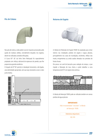 Série Normal e Reforçada
                                                                                                                    Esgoto




Pés de Coluna                                                       Retorno de Esgoto




Nos pés-de-coluna, onde podem ocorrer impactos provocados pela      A Válvula de Retenção de Esgoto TIGRE foi projetada para evitar
queda de resíduos sólidos, normalmente lançados nos esgotos,        retorno nas instalações prediais de esgoto e águas pluviais,
devem ser utilizadas conexões reforçadas.                           principalmente nos casos de inundações, enchentes, refluxo das
A Curva 87º 30' da linha Série Reforçada foi especialmente          marés, entupimentos ou ainda vazões elevadas nos períodos de
projetada com reforço adicional de espessura de parede, que lhe     fortes chuvas.
proporciona grande resistência.                                     Ela possui um anel de borracha para vedação da tampa, o que
O ângulo de 87°30' permite à tubulação horizontal, a ela ligada,    impede a liberação de mau cheiro, e pode trabalhar a uma
uma declividade apropriada, sem que seja necessário curvar o tubo   temperatura de 45°C em regime não contínuo.
junto à bolsa.




                                                                    A Válvula de Retenção TIGRE pode ser utilizada também em ramais
                                                                    prediais de águas pluviais.


                                                                                              IMPORTANTE
                                                                                Não é recomendado "concretar" a Válvula
                                                                                            de Retenção TIGRE.


                                                                                          Diâmetros disponíveis:

                                                                                                  DN 100




                                                                                                                              27
 