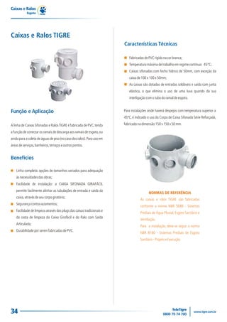 Caixas e Ralos
            Esgoto




Caixas e Ralos TIGRE
                                                                        Características Técnicas

                                                                           Fabricadas de PVC rígido na cor branca;
                                                                           Temperatura máxima de trabalho em regime contínuo: 45°C;
                                                                           Caixas sifonadas com fecho hídrico de 50mm, com exceção da
                                                                           caixa de 100 x 100 x 50mm;
                                                                           As caixas são dotadas de entradas soldáveis e saída com junta
                                                                           elástica, o que elimina o uso de uma luva quando da sua
                                                                           interligação com o tubo do ramal de esgoto.


Função e Aplicação                                                      Para instalações onde haverá despejos com temperatura superior a
                                                                        45ºC, é indicado o uso do Corpo de Caixa Sifonada Série Reforçada,

A linha de Caixas Sifonadas e Ralos TIGRE é fabricada de PVC, tendo     fabricado na dimensão 150 x 150 x 50 mm.

a função de conectar os ramais de descarga aos ramais de esgoto, ou
ainda para a coleta de águas de piso (no caso dos ralos). Para uso em
áreas de serviços, banheiros, terraços e outros pontos.


Benefícios

    Linha completa: opções de tamanhos variados para adequação
    às necessidades das obras;
    Facilidade de instalação: a CAIXA SIFONADA GIRAFÁCIL
    permite facilmente alinhar as tubulações de entrada e saída da
                                                                                         NORMAS DE REFERÊNCIA
    caixa, através de seu corpo giratório;
                                                                                   As caixas e rolos TIGRE são fabricadas
    Segurança contra vazamentos;
                                                                                   conforme a norma NBR 5688 - Sistemas
    Facilidade de limpeza através dos plugs das caixas tradicionais e
                                                                                   Prediais de Água Pluvial, Esgoto Sanitário e
    da cesta de limpeza da Caixa Girafácil e do Ralo com Saída
                                                                                   Ventilação.
    Articulada;
                                                                                   Para a instalação, deve-se seguir a norma
    Durabilidade por serem fabricadas de PVC.
                                                                                   NBR 8160 - Sistemas Prediais de Esgoto
                                                                                   Sanitário - Projeto e Execução.




34
 