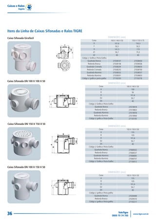 Caixas e Ralos
          Esgoto




Itens da Linha de Caixas Sifonadas e Ralos TIGRE
Caixa Sifonada Girafácil                                                         DIMENSÕES (mm)
                                                            Cotas                   100 X 140 X 50         150 X 170 X 75
                                                              D                         101,6                  150,3
                                                              F                          50,5                   50,5
                                                              H                         141,5                   173
                                                             d1                          50,7                   75,5
                                                             d2                           40                     40
                                               Código c/ Grelha e Porta-Grelha
                                                     Quadrada Branca                  27038107               27038450
                                                      Redonda Branca                  27038158               27038506
                                                    Quadrada Cromada                  27038204               27038650
                                                     Redonda Cromada                  27038255               27038700
                                                    Quadrada Alumínio                 27038352               27038557
                                                     Redonda Alumínio                 27038301               27038603
                                               Código s/ grelha e porta-grelha        27150250               27150276
Caixa Sifonada DN 100 X 100 X 50
                                                                                 DIMENSÕES (mm)
                                                                    Cotas                            100 X 140 X 50
                                                                      A                                   100
                                                                      B                                    56
                                                                      D                                  101,6
                                                                     D2                                   50,7
                                                                     D3                                    40
                                                       Código c/ Grelha e Porta-Grelha
                                                              Quadrada Branca                          27019919
                                                              Redonda Branca                           27019803
                                                            Quadrada Alumínio                          27019978
                                                             Redonda Alumínio                          27019994
                                                       Código s/ grelha e Porta-Grelha                 27150195

Caixa Sifonada DN 150 X 150 X 50
                                                                                 DIMENSÕES (mm)
                                                                   Cotas                             150 X 150 X 50
                                                                      A                                   155
                                                                      B                                   105
                                                                      D                                  101,6
                                                                     D2                                   50,7
                                                                     D3                                    40
                                                       Código c/ Grelha e Porta-Grelha
                                                             Quadrada Branca                           27068502
                                                              Redonda Branca                           27068537
                                                            Quadrada Alumínio                          27068685
                                                             Redonda Alumínio                          27068707
                                                       Código s/ Grelha e Porta-Grelha                 27150012

Caixa Sifonada DN 100 X 150 X 50
                                                                                 DIMENSÕES (mm)
                                                                    Cotas                            100 X 150 X 50
                                                                       A                                  155
                                                                       B                                  105
                                                                       D                                 101,6
                                                                      D2                                  50,7
                                                                      D3                                   40
                                                        Código c/ grelha e Porta-grelha
                                                              Quadrada Branca                          27039499
                                                              Redonda Branca                           27039510
                                                        Código s/ grelha e Porta-grelha                27150217




36
 