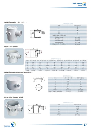Caixas e Ralos
                                                                                                                                            Esgoto




Caixa Sifonada DN 150 X 185 X 75
                                                                                                               DIMENSÕES (mm)
                                                                                                 Cotas                              150 X 185 X 75
                                                                                                    A                                    185
                                                                                                    B                                    121
                                                                                                    D                                    147
                                                                                                   D2                                     76
                                                                                                   D3                                     40
                                                                                     Código c/ Grelha e Porta-Grelha
                                                                                           Quadrada Branca                            27125417
                                                                                            Redonda Branca                            27125050
                                                                                          Quadrada Alumínio                           27125220
                                                                                           Redonda Alumínio                           27125204
                                                                                     Código s/ Grelha e Porta-Grelha                  27150128
Corpo Caixa Sifonada




                                                                                   DIMENSÕES (mm)
                               Cotas 100 x 100 x 50 100 x 150 x 50 150 x 150 x 50 150 x 185 x 75 150 x 185 x 75 250 x 172 x 50 250 x 172 x 50 250 x 230 x 75
                                 A        100            155            155            185            185            172            172            230
                                 B         56            105            105            121            121            111            111            169
                                 D1      101,6          101,6          144,8           147            147            250            250            250
                                 D2       50,7           50,7           50,7           75,5           75,5           50,7           50,7           75,5
                                 D3        40             40             40             40             40             40             40            50,7
                               Código  27150195       27150217       27150012       27150128       27150128       27150233       27150233       27150225
Caixa Sifonada Montada com Tampa Branca

                                                                                                               DIMENSÕES (mm)
                                                                                         Cotas                   250 X 230 X 75           250 X 172 X 50
                                                                                            A                         230                      172
                                                                                            B                         129                      111
                                                                                            C                         169                      111
                                                                                            D                         250                      250
                                                                                           D2                         75,5                     50,7
                                                                                           D3                         50,7                      40
                                                                                         Código                    27131344                 27131328
                                                                             Código s/ Grelha e Porta-Grelha       27150225                 27150233



Corpo Caixa Sifonada Série R


                                                                                                               DIMENSÕES (mm)
                                                                                                 Cotas                              150 X 150 X 50
                                                                                                   A                                    157,2
                                                                                                   B                                    107,2
                                                                                                   D1                                    147
                                                                                                   D2                                    50,7
                                                                                                   D3                                     40
                                                                                                 Código                               27141226




                                                                                                                                                       37
 
