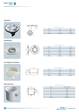 Caixas e Ralos
          Esgoto




Antiespuma




                                          DIMENSÕES (mm)
                             Cotas                100                   150
                               B                  6,3                   6,3
                               D                   91                  134,5
                             Código            27161006              27161502




Antiinfiltração


                                          DIMENSÕES (mm)
                             Cotas                100                   150
                               C                   40                  40,5
                               D                 101,6                  147
                               DE                 97,8                 142,6
                               D1                218,1                 273,5
                                E                  24                   24,5
                             Código            27151000              27151507




Luva Simples com Fixadores



                                          DIMENSÕES (mm)
                             Cotas                100                  150
                               D                 101,6                 150
                               H                  67,7                  57
                               h2                 40,5                  27
                             Código            26321654              26321662




Corpo Caixa Seca
                                          DIMENSÕES (mm)
                                 Cotas                     100 X 100 X 40
                                   A                            100
                                   C                            60,6
                                   D                           101,6
                                   DE                            94
                                    F                           24,8
                                   de                           37,5
                                 Código                      28001002




38
 