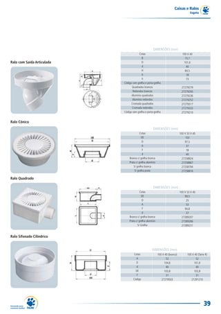 Caixas e Ralos
                                                                                       Esgoto




                                                      DIMENSÕES (mm)
                                        Cotas                                    100 X 40
                                           B                                       15,7
Ralo com Saída Articulada                  D                                      101,6
                                           d                                        40
                                           H                                       84,5
                                           b                                        18
                                           h                                        73
                            Código com grelha e porta-grelha
                                  Quadrados brancos                             27279279
                                   Redondos brancos                             27279295
                                  Alumínio quadrados                            27279236
                                  Alumínio redondos                             27279252
                                  Cromada quadrados                             27279317
                                  Cromada redondos                              27279333
                            Código sem grelha e porta-grelha                    27279210


Ralo Cônico
                                                      DIMENSÕES (mm)
                                          Cotas                                100 X 53 X 40
                                           DE                                       103
                                            D                                      97,5
                                            A                                       37
                                            F                                       18
                                            d                                       40
                                Branco c/ grelha branca                          27258824
                                Prata c/ grelha alumínio                         27258867
                                    S/ grelha branca                             27258794
                                     S/ grelha prata                             27258816

Ralo Quadrado

                                                      DIMENSÕES (mm)
                                          Cotas                                100 X 53 X 40
                                           DE                                      99,5
                                            D                                       25
                                            A                                       53
                                            F                                      94,8
                                            d                                       37
                                Branco c/ grelha branca                          27289207
                                Prata c/ grelha alumínio                         27289266
                                        S/ Grelha                                27289231


Ralo Sifonado Cilíndrico


                                                     DIMENSÕES (mm)
                                    Cotas                  100 X 40 (branco)         100 X 40 (Série R)
                                      A                           52                        52
                                      D                         104,6                     101,6
                                      d                           40                        40
                                      DE                        103,8                     103,8
                                       F                          31                        31
                                    Código                    27279503                  27291210




                                                                                                   39
 