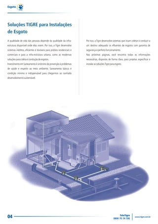Esgoto




Soluções TIGRE para Instalações
de Esgoto
A qualidade de vida das pessoas depende da qualidade da infra-         Por isso, a Tigre desenvolve sistemas que visam coletar e conduzir a
estrutura disponível onde elas vivem. Por isso, a Tigre desenvolve     um destino adequado os efluentes de esgotos com garantia de
sistemas inéditos, eficientes e duráveis para prédios residenciais e   segurança e perfeito funcionamento.
comerciais e para a infra-estrutura urbana, como as modernas           Nas próximas páginas, você encontra todas as informações
soluções para coleta e condução de esgotos.                            necessárias, dispostas de forma clara, para projetar, especificar e
Investimento em Saneamento é sinônimo de prevenção à problemas         instalar as soluções Tigre para esgoto.
de saúde e respeito ao meio ambiente. Saneamento básico é
condição mínima e indispensável para chegarmos ao sonhado
desenvolvimento sustentável.




04
 