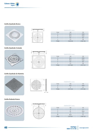 Caixas e Ralos
         Esgoto




Grelha Quadrada Branca



                                       DIMENSÕES (mm)
                              Cotas           100          150
                                A             94,2        149,8
                                B             84,5        136,6
                                C              8,5         9,6
                                e              3,5         3,8
                              Código        27461018    27461158




Grelha Quadrada Cromada



                                       DIMENSÕES (mm)
                              Cotas           100          150
                                A             94,2        149,8
                                B             84,2        136,6
                                C              8,5         9,6
                                e              3,5         3,8
                              Código        27471005    27471153




Grelha Quadrada de Alumínio




                                       DIMENSÕES (mm)
                              Cotas           100          150
                                A             94,2        149,8
                                B              4           3,5
                              Código        27471234    27471293




Grelha Redonda Branca



                                       DIMENSÕES (mm)
                              Cotas           100          150
                                C              9            9
                                D              85         136,6
                                 e             4           3,5
                                DE            96,9         151
                              Código        27501001    27481159




40
 