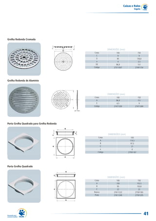 Caixas e Ralos
                                                                                  Esgoto




Grelha Redonda Cromada


                                                         DIMENSÕES (mm)
                                            Cotas                100                  150
                                              C                   9                    9
                                              D                  85                  136,6
                                               e                  4                   3,5
                                              DE                96,9                  151
                                            Código            27511007             27491154




Grelha Redonda de Alumínio




                                                         DIMENSÕES (mm)
                                            Cotas               100                  150
                                              A                 96,9                 151
                                              E                  6,5                  9
                                            Código            27471200             27471269




Porta Grelha Quadrado para Grelha Redonda



                                                         DIMENSÕES (mm)
                                                Cotas                           100
                                                  A                            110,5
                                                  B                             97,5
                                                  C                              21
                                                  e                              6
                                                Código                       27591167




Porta Grelha Quadrado



                                                         DIMENSÕES (mm)
                                            Cotas                100                  150
                                               A                 100                 155,5
                                               B                  95                 150,8
                                               C                  22                   22
                                            Branco            27611222             27591183
                                             Prata            27611249             27591205




                                                                                              41
 