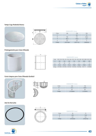 Caixas e Ralos
                                                                                                            Esgoto




Tampa Cega Redonda Branca



                                                                          DIMENSÕES (mm)
                                                     Cotas                100                   150              250
                                                       C                                        8,5               13
                                                       D               100                      151             250,5
                                                       d               96,9                    136,6             237
                                                       e                3,5                     3,5                3
                                                     Código          27671004                27671152         27682502




Prolongamento para Caixa Sifonada



                                                                          DIMENSÕES (mm)
                                              Cotas 100 X 100 100 x 150 100 X 200 150 X 150 150 X 200 150 X 3000 250 X 200
                                                A         100     150           200        150       150    3000        200
                                                e         1,8      1,8          1,8        2         2        2         3
                                                DE       101,6    101,6     101,6         146,8     146,8   146,8       250
                                              Códigos 27307485 27307493 27307507 27307655 27307663 27301711 27309003




Cesta Limpeza para Caixa Sifonada Girafácil



                                                                          DIMENSÕES (mm)
                                                       Cotas                        100                       150
                                                         R                          37,5                      6470
                                                         H                           60                        60
                                                       Código                     27150454                  27150470




Anel de Borracha




                                                                          DIMENSÕES (mm)
                                                         Cotas                           50                     75
                                                           D                            49,5                   74,6
                                                           E                             6,2                    6,2
                                                         Código                       37050504               37050750




                                                                                                                        43
 