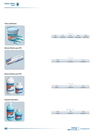Caixas e Ralos
         Esgoto




Pasta Lubrificante




                                                      PESO (g)
                            Cotas          160          400          1000           2400
                            Código       53201814     53201830     53201849       53201784




Adesivo Plástico para PVC




                                                      PESO (g)
                                Cotas                    17                      75
                                Código                53010202                53001009




Adesivo Plástico para PVC




                                                      PESO (g)
                              Cotas                      175                     850
                              Código                  53020100                53020119




Solução Preparadora




                                                    VOLUME (cm³)
                                Cotas                    200                    1000
                                Código                54001207                54010001




44
 