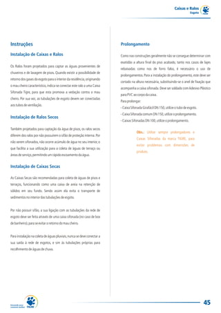 Caixas e Ralos
                                                                                                                              Esgoto




Instruções                                                              Prolongamento

Instalação de Caixas e Ralos                                            Como nas construções geralmente não se consegue determinar com
                                                                        exatidão a altura final do piso acabado, tanto nos casos de lajes
Os Ralos foram projetados para captar as águas provenientes de
                                                                        rebaixadas como nos de forro falso, é necessário o uso de
chuveiros e de lavagem de pisos. Quando existir a possibilidade de
                                                                        prolongamentos. Para a instalação do prolongamento, este deve ser
retorno dos gases do esgoto para o interior da residência, originando
                                                                        cortado na altura necessária, substituindo-se o anel de fixação que
o mau cheiro característico, indica-se conectar este ralo a uma Caixa
                                                                        acompanha a caixa sifonada. Deve ser soldado com Adesivo Plástico
Sifonada Tigre, para que esta promova a vedação contra o mau
                                                                        para PVC ao corpo da caixa.
cheiro. Por sua vez, as tubulações de esgoto devem ser conectadas
                                                                        Para prolongar:
aos tubos de ventilação.
                                                                        - Caixa Sifonada Girafácil DN 150, utilize o tubo de esgoto.
                                                                        - Caixa Sifonada comum DN 150, utilize o prolongamento.
Instalação de Ralos Secos
                                                                        - Caixas Sifonadas DN 100, utilize o prolongamento.

Também projetados para captação da água de pisos, os ralos secos
                                                                                    Obs.: Utilize sempre prolongadores e
diferem dos ralos por não possuírem o sifão de proteção interna. Por
                                                                                    Caixas Sifonadas da marca TIGRE, para
não serem sifonados, não ocorre acúmulo de água no seu interior, o
                                                                                    evitar problemas com dimensões de
que facilita a sua utilização para a coleta de águas de terraço ou
                                                                                    produto.
áreas de serviço, permitindo um rápido escoamento da água.


Instalação de Caixas Secas

As Caixas Secas são recomendadas para coleta de águas de pisos e
terraços, funcionando como uma caixa de areia na retenção de
sólidos em seu fundo. Sendo assim ela evita o transporte de
sedimentos no interior das tubulações de esgoto.


Por não possuir sifão, a sua ligação com as tubulações da rede de
esgoto deve ser feita através de uma caixa sifonada (no caso de box
de banheiro), para se evitar o retorno do mau cheiro.


Para instalação na coleta de águas pluviais, nunca se deve conectar a
sua saída à rede de esgotos, e sim às tubulações próprias para
recolhimento de águas de chuva.




                                                                                                                                       45
 