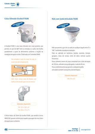 Caixas e Ralos
           Esgoto




Caixa Sifonada Girafácil TIGRE                                       Ralo com Saída Articulada TIGRE

                         DE
                    IVIDA                                                                       E
                CLUSGRE
              EX TI                                                                      IDAD
                                                                                    USIV
                                                                                EXCL TIGRE




                                        360º




A Girafácil TIGRE é uma caixa sifonada com corpo giratório, que
                                                                     Ralo que permite o giro de sua saída em qualquer ângulo entre 0° e
permite um giro de 360º entre as entradas e a saída. Isto facilita
                                                                     180°, facilitando o traçado da tubulação.
grandemente o ajuste de alinhamento conforme o traçado da
                                                                     Pode ser aplicado em banheiros, lavabos, varandas, terraços,
tubulação de esgoto na obra. É fabricada com 5 entradas DN40.
                                                                     garagens, áreas de serviço, tanto de obras verticais quanto

           Nas entradas e saída do corpo da caixa, já                horizontais.

           existe uma declividade de 2%:                             Possui diâmetro interno do corpo compatível com o tubo de esgoto
                                                                     de 100 mm, utilizado como prolongador, e saída de 40 mm.
                                                                     Possui anel de borracha que garante a vedação do joelho

                               2%                                    articulado e também acompanha cesto de limpeza.


                                                                                            Diâmetro disponível:

           Além disso, possui cesta de limpeza que                                              DN 100 x 40
           facilita a retirada de sujeira do seu interior.




                      Diâmetros disponíveis:

                        DN 100 x 140 x 50
                        DN 150 x 170 x 75


O fecho hídrico de 50mm da Girafácil TIGRE, que atende à norma
NBR 8160, garante conforto pois impede a passagem do mau cheiro
do esgoto para o ambiente.




46
 
