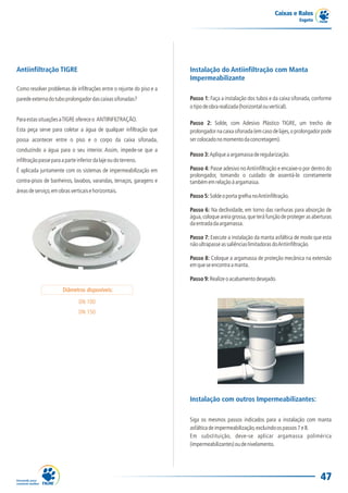 Caixas e Ralos
                                                                                                                          Esgoto




Antiinfiltração TIGRE                                                 Instalação do Antiinfiltração com Manta
                                                                      Impermeabilizante
Como resolver problemas de infiltrações entre o rejunte do piso e a
parede externa do tubo prolongador das caixas sifonadas?              Passo 1: Faça a instalação dos tubos e da caixa sifonada, conforme
                                                                      o tipo de obra realizada (horizontal ou vertical).

Para estas situações a TIGRE oferece o ANTIINFILTRAÇÃO.
                                                                      Passo 2: Solde, com Adesivo Plástico TIGRE, um trecho de
Esta peça serve para coletar a água de qualquer infiltração que       prolongador na caixa sifonada (em caso de lajes, o prolongador pode
possa acontecer entre o piso e o corpo da caixa sifonada,             ser colocado no momento da concretagem).
conduzindo a água para o seu interior. Assim, impede-se que a
                                                                      Passo 3: Aplique a argamassa de regularização.
infiltração passe para a parte inferior da laje ou do terreno.
É aplicada juntamente com os sistemas de impermeabilização em         Passo 4: Passe adesivo no Antiinfiltração e encaixe-o por dentro do
                                                                      prolongador, tomando o cuidado de assentá-lo corretamente
contra-pisos de banheiros, lavabos, varandas, terraços, garagens e    também em relação à argamassa.
áreas de serviço, em obras verticais e horizontais.
                                                                      Passo 5: Solde o porta grelha no Antiinfiltração.

                                                                      Passo 6: Na declividade, em torno das ranhuras para absorção de
                                                                      água, coloque areia grossa, que terá função de proteger as aberturas
                                                                      da entrada da argamassa.

                                                                      Passo 7: Execute a instalação da manta asfáltica de modo que esta
                                                                      não ultrapasse as saliências limitadoras do Antiinfiltração.

                                                                      Passo 8: Coloque a argamassa de proteção mecânica na extensão
                                                                      em que se encontra a manta.

                                                                      Passo 9: Realize o acabamento desejado.
                       Diâmetros disponíveis:

                                DN 100
                                DN 150




                                                                      Instalação com outros Impermeabilizantes:

                                                                      Siga os mesmos passos indicados para a instalação com manta
                                                                      asfáltica de impermeabilização, excluindo os passos 7 e 8.
                                                                      Em substituição, deve-se aplicar argamassa polimérica
                                                                      (impermeabilizantes) ou de nivelamento.




                                                                                                                                    47
 