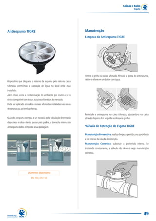 Caixas e Ralos
                                                                                                                         Esgoto




Antiespuma TIGRE                                                       Manutenção
                                                                       Limpeza do Antiespuma TIGRE




                                                                       Retire a grelha da caixa sifonada. Afrouxe a porca do antiespuma,
                                                                       retire-o e lave em um balde com água.
Dispositivo que bloqueia o retorno de espuma pelo ralo ou caixa
sifonada, permitindo a captação de água no local onde está
instalado.
Além disso, evita a contaminação do ambiente por insetos e é o
único compatível com todas as caixas sifonadas do mercado.
Pode ser aplicado em ralos e caixas sifonadas instaladas nas áreas
de serviços ou até em banheiros.

                                                                       Reinstale o antiespuma na caixa sifonada, ajustando-o na caixa
Quando a espuma começa a ser escoada pela tubulação de entrada         através da porca. Em seguida recoloque a grelha.
das caixas e ralos e tenta passar pela grelha, a borracha interna do
antiespuma dobra e impede a sua passagem.                              Válvula de Retenção de Esgoto TIGRE

                                                                       Manutenção Preventiva: realizar limpeza periódica na portinhola
                                                                       e no interior da válvula de retenção.
                                                                       Manutenção Corretiva: substituir a portinhola interna. Se
                                                                       instalada corretamente, a válvula não deverá exigir manutenção
                                                                       corretiva.




                      Diâmetros disponíveis:

                         DN 100, DN 150




                                                                                                                                  49
 