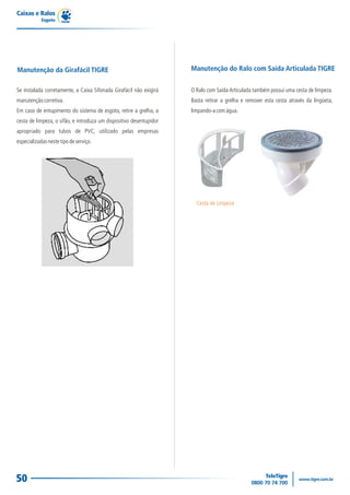 Caixas e Ralos
            Esgoto




Manutenção da Girafácil TIGRE                                        Manutenção do Ralo com Saída Articulada TIGRE


Se instalada corretamente, a Caixa Sifonada Girafácil não exigirá    O Ralo com Saída Articulada também possui uma cesta de limpeza.
manutenção corretiva.                                                Basta retirar a grelha e remover esta cesta através da lingüeta,
Em caso de entupimento do sistema de esgoto, retire a grelha, a      limpando-a com água.
cesta de limpeza, o sifão, e introduza um dispositivo desentupidor
apropriado para tubos de PVC, utilizado pelas empresas
especializadas neste tipo de serviço.




                                                                       Cesta de Limpeza




50
 