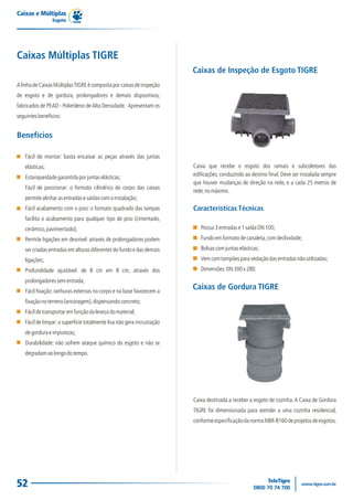 Caixas e Múltiplas
                Esgoto




Caixas Múltiplas TIGRE
                                                                        Caixas de Inspeção de Esgoto TIGRE
A linha de Caixas Múltiplas TIGRE é composta por caixas de inspeção
de esgoto e de gordura, prolongadores e demais dispositivos,
fabricados de PEAD - Polietileno de Alta Densidade. Apresentam os
seguintes benefícios:


Benefícios

   Fácil de montar: basta encaixar as peças através das juntas
   elásticas;                                                           Caixa que recebe o esgoto dos ramais e subcoletores das
   Estanqueidade garantida por juntas elásticas;                        edificações, conduzindo ao destino final. Deve ser instalada sempre
                                                                        que houver mudanças de direção na rede, e a cada 25 metros de
   Fácil de posicionar: o formato cilíndrico do corpo das caixas
                                                                        rede, no máximo.
   permite alinhar as entradas e saídas com a instalação;
   Fácil acabamento com o piso: o formato quadrado das tampas           Características Técnicas
   facilita o acabamento para qualquer tipo de piso (cimentado,
   cerâmico, pavimentado);                                                 Possui 3 entradas e 1 saída DN 100;
   Permite ligações em desnível: através de prolongadores podem            Fundo em formato de canaleta, com declividade;
   ser criadas entradas em alturas diferentes do fundo e das demais        Bolsas com juntas elásticas;
   ligações;                                                               Vem com tampões para vedação das entradas não utilizadas;
   Profundidade ajustável: de 8 cm em 8 cm, através dos                    Dimensões: DN 300 x 280.
   prolongadores sem entrada;
   Fácil fixação: ranhuras externas no corpo e na base favorecem a
                                                                        Caixas de Gordura TIGRE
   fixação no terreno (ancoragem), dispensando concreto;
   Fácil de transportar em função da leveza do material;
   Fácil de limpar: a superfície totalmente lisa não gera incrustação
   de gordura e impurezas;
   Durabilidade: não sofrem ataque químico do esgoto e não se
   degradam ao longo do tempo.




                                                                        Caixa destinada a receber o esgoto de cozinha. A Caixa de Gordura
                                                                        TIGRE foi dimensionada para atender a uma cozinha residencial,
                                                                        conforme especificação da norma NBR-8160 de projetos de esgotos.




52
 