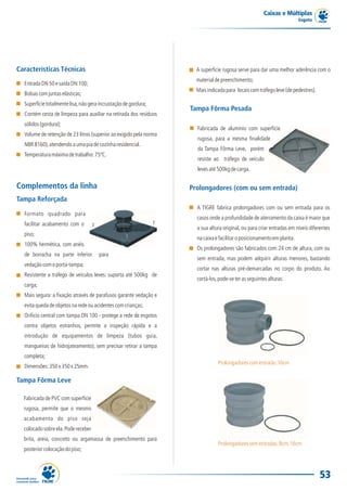 Caixas e Múltiplas
                                                                                                                         Esgoto




Características Técnicas                                              A superfície rugosa serve para dar uma melhor aderência com o
                                                                      material de preenchimento;
  Entrada DN 50 e saída DN 100;
                                                                      Mais indicada para locais com tráfego leve (de pedestres).
  Bolsas com juntas elásticas;
  Superfície totalmente lisa, não gera incrustação de gordura;
                                                                    Tampa Fôrma Pesada
  Contém cesta de limpeza para auxiliar na retirada dos resíduos
  sólidos (gordura);
                                                                      Fabricada de alumínio com superfície
  Volume de retenção de 23 litros (superior ao exigido pela norma
                                                                      rugosa, para a mesma finalidade
  NBR 8160), atendendo a uma pia de cozinha residencial.
                                                                      da Tampa Fôrma Leve, porém
  Temperatura máxima de trabalho: 75ºC.
                                                                      resiste ao tráfego de veículo
                                                                      leves até 500kg de carga.


Complementos da linha                                               Prolongadores (com ou sem entrada)
Tampa Reforçada
                                                                      A TIGRE fabrica prolongadores com ou sem entrada para os
  Formato quadrado para
                                                                      casos onde a profundidade de aterramento da caixa é maior que
  facilitar acabamento com o
                                                                      a sua altura original, ou para criar entradas em níveis diferentes
  piso;
                                                                      na caixa e facilitar o posicionamento em planta.
  100% hermética, com anéis
                                                                      Os prolongadores são fabricados com 24 cm de altura, com ou
  de borracha na parte inferior       para
                                                                      sem entrada, mas podem adquirir alturas menores, bastando
  vedação com o porta-tampa;
                                                                      cortar nas alturas pré-demarcadas no corpo do produto. Ao
  Resistente a tráfego de veículos leves: suporta até 500kg de
                                                                      cortá-los, pode-se ter as seguintes alturas:
  carga;
  Mais segura: a fixação através de parafusos garante vedação e
  evita queda de objetos na rede ou acidentes com crianças;
  Orifício central com tampa DN 100 - protege a rede de esgotos
  contra objetos estranhos, permite a inspeção rápida e a
  introdução de equipamentos de limpeza (tubos guia,
  mangueiras de hidrojateamento), sem precisar retirar a tampa
  completa;
                                                                                Prolongadores com entrada: 16cm
  Dimensões: 350 x 350 x 25mm.

Tampa Fôrma Leve

  Fabricada de PVC com superfície
  rugosa, permite que o mesmo
  acabamento do piso seja
  colocado sobre ela. Pode receber
  brita, areia, concreto ou argamassa de preenchimento para
                                                                                Prolongadores sem entradas: 8cm, 16cm
  posterior colocação do piso;



                                                                                                                                   53
 
