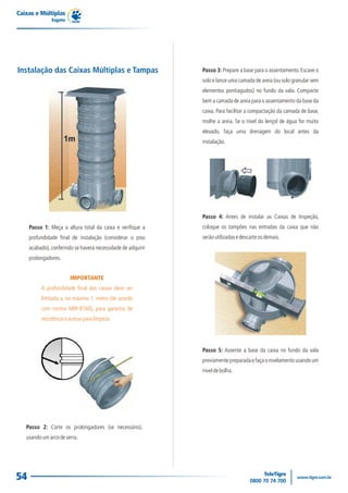 Caixas e Múltiplas
               Esgoto




Instalação das Caixas Múltiplas e Tampas                      Passo 3: Prepare a base para o assentamento. Escave o
                                                              solo e lance uma camada de areia (ou solo granular sem
                                                              elementos pontiagudos) no fundo da vala. Compacte
                                                              bem a camada de areia para o assentamento da base da
                                                              caixa. Para facilitar a compactação da camada de base,
                                                              molhe a areia. Se o nível do lençol de água for muito
                                                              elevado, faça uma drenagem do local antes da
                                                              instalação.




                                                              Passo 4: Antes de instalar as Caixas de Inspeção,
     Passo 1: Meça a altura total da caixa e verifique a      coloque os tampões nas entradas da caixa que não
     profundidade final de instalação (considerar o piso      serão utilizadas e descarte os demais.
     acabado), conferindo se haverá necessidade de adquirir
     prolongadores.


                        IMPORTANTE
          A profundidade final das caixas deve ser
          limitada a, no máximo 1, metro (de acordo
          com norma NBR-8160), para garantia de
          resistência e acesso para limpeza.




                                                              Passo 5: Assente a base da caixa no fundo da vala
                                                              previamente preparada e faça o nivelamento usando um
                                                              nível de bolha.




   Passo 2: Corte os prolongadores (se necessário),
   usando um arco de serra.




54
 