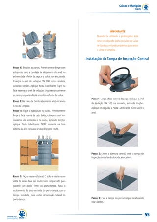 Caixas e Múltiplas
                                                                                                             Esgoto




                                                                                   IMPORTANTE
                                                                      Quando for utilizado o prolongador, este
                                                                      deve ser colocado acima da saída da Caixa
                                                                      de Gordura, evitando problemas para retirar
                                                                      a Cesta de Limpeza.


                                                           Instalação da Tampa de Inspeção Central

Passo 6: Encaixe as partes. Primeiramente limpe com
estopa ou pano a canaleta de alojamento do anel, na
extremidade inferior da peça, e a bolsa a ser encaixada.
Coloque o anel de vedação DN 300 nesta canaleta,
evitando torções. Aplique Pasta Lubrificante Tigre na
face externa do anel de vedação. Encaixe manualmente
as partes, empurrando até encostar no fundo da bolsa.
                                                              Passo 1: Limpe a face externa da peça e coloque o Anel
Passo 7: Na Caixa de Gordura (somente nela) encaixe a
                                                              de Vedação DN 100 na canaleta, evitando torções.
Cesta de Limpeza.
                                                              Aplique em seguida a Pasta Lubrificante TIGRE sobre o
Passo 8: Ligue a tubulação na caixa. Primeiramente
                                                              anel.
limpe a face interna de cada bolsa, coloque o anel nas
canaletas das entradas e na saída, evitando torções,
aplique Pasta Lubrificante TIGRE somente na face
externa do anel e encaixe o tubo de esgoto TIGRE.




                                                              Passo 2: Limpe a abertura central, onde a tampa de
                                                              inspeção central será colocada, e encaixe-a.




Passo 9: Faça o reaterro lateral. O solo de reaterro em
volta da caixa deve ser muito bem compactado para
garantir um apoio firme ao porta-tampa. Faça o
acabamento do piso em volta do porta-tampa, com a
tampa instalada, para evitar deformação lateral do
porta-tampa.                                                  Passo 3: Fixe a tampa no porta-tampa, parafusando
                                                              nos 4 cantos.




                                                                                                                       55
 