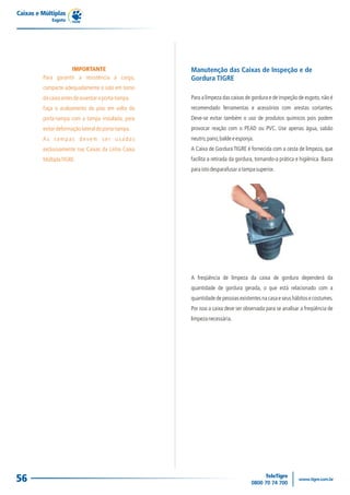 Caixas e Múltiplas
             Esgoto




                    IMPORTANTE                       Manutenção das Caixas de Inspeção e de
         Para garantir a resistência à carga,        Gordura TIGRE
         compacte adequadamente o solo em torno
         da caixa antes de assentar o porta-tampa.   Para a limpeza das caixas de gordura e de inspeção de esgoto, não é
         Faça o acabamento do piso em volta do       recomendado ferramentas e acessórios com arestas cortantes.
         porta-tampa com a tampa instalada, para     Deve-se evitar também o uso de produtos químicos pois podem
         evitar deformação lateral do porta-tampa.   provocar reação com o PEAD ou PVC. Use apenas água, sabão
         As tampas devem ser usadas                  neutro, pano, balde e esponja.
         exclusivamente nas Caixas da Linha Caixa    A Caixa de Gordura TIGRE é fornecida com a cesta de limpeza, que
         Múltipla TIGRE.                             facilita a retirada da gordura, tornando-a prática e higiênica. Basta
                                                     para isto desparafusar a tampa superior.




                                                     A freqüência de limpeza da caixa de gordura dependerá da
                                                     quantidade de gordura gerada, o que está relacionado com a
                                                     quantidade de pessoas existentes na casa e seus hábitos e costumes.
                                                     Por isso a caixa deve ser observada para se analisar a freqüência de
                                                     limpeza necessária.




56
 
