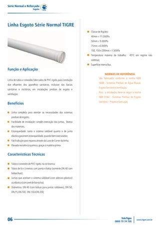 Série Normal e Reforçada
                          Esgoto




Linha Esgoto Série Normal TIGRE
                                                                    Classe de Rigidez:
                                                                    40mm = 11.000Pa
                                                                    50mm = 9.000Pa
                                                                    75mm =4.000Pa
                                                                    100, 150 e 200mm =1.500Pa
                                                                    Temperatura máxima de trabalho:            45ºC em regime não
                                                                    contínuo;
                                                                    Superfície interna lisa.
Função e Aplicação
                                                                                    NORMAS DE REFERÊNCIA
                                                                             São fabricados conforme a norma NBR
Linha de tubos e conexões fabricados de PVC rígido, para condução
                                                                             5688 - Sistemas Prediais de Água Pluvial,
dos efluentes dos aparelhos sanitários, inclusive das bacias
                                                                             Esgoto Sanitário e Ventilação.
sanitárias e mictórios, em instalações prediais de esgoto e
                                                                             Para a instalação, deve-se seguir a norma
ventilação.
                                                                             NBR 8160 - Sistemas Prediais de Esgoto
                                                                             Sanitário - Projeto e Execução.
Benefícios

   Linha completa para atender as necessidades dos sistemas
   prediais de esgoto;
   Facilidade de instalação: simples execução das juntas, leveza
   dos materiais;
   Estanqueidade: tanto o sistema soldável quanto o de junta
   elástica garantem estanqueidade, quando bem executados;
   Fácil solução para reparos através da Luva de Correr da linha;
   Elevada resistência química, graças à matéria-prima.


Características Técnicas

   Tubos e conexões de PVC rígido, na cor branca;
   Tubos de 6 e 3 metros com ponta e bolsa (somente DN 40 com
   bolsas lisas);
   Juntas que aceitam o sistema soldável (com adesivo plástico)
   ou elástico (com anel de borracha);
   Diâmetros: DN 40 (com bolsas para juntas soldáveis), DN 50,
   DN 75, DN 100, DN 150 e DN 200;




06
 