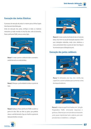 Série Normal e Reforçada
                                                                                                                     Esgoto




Execução das Juntas Elásticas

O processo de execução de juntas é o mesmo para as linhas Esgoto
Série Normal e Série Reforçada.
Antes da execução das juntas, verifique se todos os materiais
necessários já estão reunidos no local da obra: anéis de borracha,
Pasta Lubrificante TIGRE, trena ou metro, lápis.
                                                                        Passo 4: Encaixe a ponta chanfrada do tubo no fundo da
                                                                        bolsa, recue 5mm no caso de tubulações expostas e 2mm
                                                                        para tubulações embutidas, tendo como referência a
                                                                        marca previamente feita na ponta do tubo. Esta folga se
                                                                        faz necessária para a dilatação da junta.


                                                                     Execução das juntas soldáveis

      Passo 1: Limpe a ponta e a bolsa do tubo e acomode o
      anel de borracha na virola da bolsa.




                                                                        Passo 1: Utilizando uma lixa, tire o brilho das
                                                                        superfícies a serem soldadas para aumentar a área
      Passo 2: Marque a profundidade da bolsa na ponta do               de ataque do adesivo.
      tubo.




                                                                       Passo 2: Limpe as superfícies lixadas com Solução
      Passo 3: Aplique a Pasta Lubrificante TIGRE no anel e na
                                                                       Preparadora TIGRE, eliminando impurezas e
      ponta do tubo. Não use óleo ou graxa, que poderão
                                                                       gorduras. Observe que o encaixe deve ser bastante
      atacar o anel de borracha. Faça um chanfro na ponta do
                                                                       justo, quase impraticável sem o adesivo, pois sem
      tubo para facilitar o encaixe.
                                                                       pressão não se estabelece a soldagem.



                                                                                                                                  07
 
