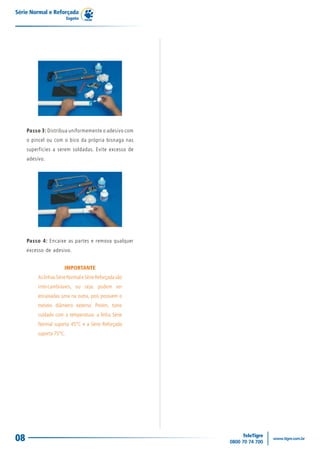 Série Normal e Reforçada
                          Esgoto




     Passo 3: Distribua uniformemente o adesivo com
     o pincel ou com o bico da própria bisnaga nas
     superfícies a serem soldadas. Evite excesso de
     adesivo.




     Passo 4: Encaixe as partes e remova qualquer
     excesso de adesivo.


                       IMPORTANTE
          As linhas Série Normal e Série Reforçada são
          intercambiáveis, ou seja: podem ser
          encaixadas uma na outra, pois possuem o
          mesmo diâmetro externo. Porém, tome
          cuidado com a temperatura: a linha Série
          Normal suporta 45°C e a Série Reforçada
          suporta 75°C.




08
 