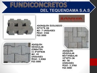 ADONQUIN ECOLOGICO
43*31*8 CM
M2: 7 UNIDADES
PESO: 21KG
PSI:3000
ADOQUIN
VEHICULAR
CORBATIN
11.5*20*8CM
M2: 43
UNIDADES
PESO: 3,83KG
PSI:3000
ADOQUIN
VEHICULAR
RECTANGULAR
10*20*8 CM
M2: 50
UNIDADES
PESO: 3,37KG
PSI:3000
 