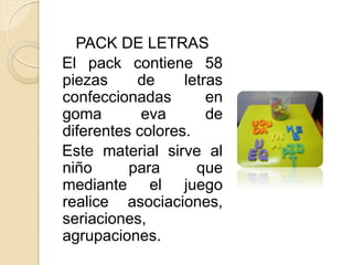 PACK DE LETRAS
El pack contiene 58
piezas     de     letras
confeccionadas        en
goma        eva       de
diferentes colores.
Este material sirve al
niño      para      que
mediante el juego
realice asociaciones,
seriaciones,
agrupaciones.
 