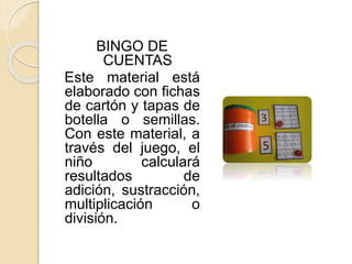 BINGO DE
CUENTAS
Este material está
elaborado con fichas
de cartón y tapas de
botella o semillas.
Con este material, a
través del juego, el
niño calculará
resultados de
adición, sustracción,
multiplicación o
división.
 