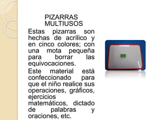 PIZARRAS
MULTIUSOS
Estas pizarras son
hechas de acrílico y
en cinco colores; con
una mota pequeña
para borrar las
equivocaciones.
Este material está
confeccionado para
que el niño realice sus
operaciones, gráficos,
ejercicios
matemáticos, dictado
de palabras y
oraciones, etc.
 