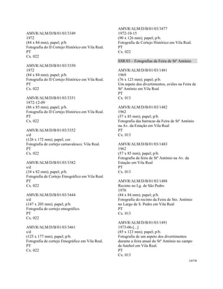 CAT78 
 
AMVR/ALM/D/B/01/03/3349
1972
(84 x 84 mm); papel; p/b.
Fotografia do II Cortejo Histórico em Vila Real.
PT
Cx. 022
AMVR/ALM/D/B/01/03/3350
1972
(84 x 84 mm); papel; p/b.
Fotografia do II Cortejo Histórico em Vila Real.
PT
Cx. 022
AMVR/ALM/D/B/01/03/3351
1972-12-09
(86 x 85 mm); papel; p/b.
Fotografia do II Cortejo Histórico em Vila Real.
PT
Cx. 022
AMVR/ALM/D/B/01/03/3352
s/d
(126 x 172 mm); papel; cor.
Fotografia de cortejo carnavalesco; Vila Real.
PT
Cx. 022
AMVR/ALM/D/B/01/03/3382
s/d
(34 x 82 mm); papel; p/b.
Fotografia de Cortejo Etnográfico em Vila Real.
PT
Cx. 022
AMVR/ALM/D/B/01/03/3444
s/d
(147 x 205 mm); papel; p/b.
Fotografia de cortejo etnográfico.
PT
Cx. 022
AMVR/ALM/D/B/01/03/3461
s/d
(125 x 177 mm); papel; p/b.
Fotografia de cortejo Etnográfico em Vila Real.
PT
Cx. 022
AMVR/ALM/D/B/01/03/3477
1972-10-15
(90 x 126 mm); papel; p/b.
Fotografia de Cortejo Histórico em Vila Real.
PT
Cx. 022
SSR/03 – Fotografias da Feira de Stº António
AMVR/ALM/D/B/01/03/1481
1969
(76 x 123 mm); papel; p/b.
Um aspeto dos divertimentos, aviões na Feira de
Stº António em Vila Real
PT
Cx. 013
AMVR/ALM/D/B/01/03/1482
1962
(57 x 85 mm); papel; p/b.
Fotografia das barracas da Feira de Stº António
na Av. da Estação em Vila Real
PT
Cx. 013
AMVR/ALM/D/B/01/03/1483
1962
(57 x 85 mm); papel; p/b.
Fotografia da feira de Stº António na Av. da
Estação em Vila Real
PT
Cx. 013
AMVR/ALM/D/B/01/03/1488
Recinto no Lg. de São Pedro
1970
(84 x 84 mm); papel; p/b.
Fotografia do recinto da Feira de Sto. António
no Largo de S. Pedro em Vila Real
PT
Cx. 013
AMVR/ALM/D/B/01/03/1491
1973-06-[...]
(85 x 123 mm); papel; p/b.
Fotografia de um aspeto dos divertimentos
durante a feira anual do Stº António no campo
de futebol em Vila Real.
PT
Cx. 013
 