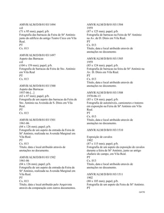 CAT79 
 
AMVR/ALM/D/B/01/03/1494
s/d
(71 x 95 mm); papel; p/b.
Fotografia das barracas da Feira de Stº António
junto do edifício do antigo Teatro Circo em Vila
Real.
PT
Cx. 013
AMVR/ALM/D/B/01/03/1497
Aspeto das Barracas
s/d
(104 x 159 mm); papel; p/b.
Fotografia de barracas da Feira de Sto. António
em Vila Real
PT
Cx. 013
AMVR/ALM/D/B/01/03/1500
Aspeto das Barracas
1957-06-[...]
(63 x 87 mm); papel; p/b.
Fotografia de um aspeto das barracas da Feira de
Sto. António na Avenida de S. Dinis em Vila
Real.
PT
Cx. 013
AMVR/ALM/D/B/01/03/1501
1961-06
(84 x 126 mm); papel; p/b.
Fotografia de um aspeto da entrada da Feira de
Stº António, realizada na Avenida Marginal em
Vila Real.
PT
Cx. 013
Título, data e local atribuído através de
anotações no documento.
AMVR/ALM/D/B/01/03/1502
1961-06
(84 x 126 mm); papel; p/b.
Fotografia de um aspeto da entrada da Feira de
Stº António, realizada na Avenida Marginal em
Vila Real.
PT
Cx. 013
Título, data e local atribuído pelo Arquivista
através da comparação com outros documentos.
AMVR/ALM/D/B/01/03/1504
1959
(87 x 125 mm); papel; p/b.
Fotografia de barracas na Feira de Stº António
na Av. de D. Dinis em Vila Real.
PT
Cx. 013
Título, data e local atribuído através de
anotações no documento.
AMVR/ALM/D/B/01/03/1505
1959
(85 x 124 mm); papel; p/b.
Fotografia de barracas na feira de Stº António na
Av. D. Dinis em Vila Real.
PT
Cx. 013
Título, data e local atribuído através de
anotações no documento.
AMVR/ALM/D/B/01/03/1508
1970-06-13
(85 x 124 mm); papel; p/b.
Fotografia de automóveis, camionetes e tratores
em exposição na Feira de Stº António em Vila
Real.
PT
Cx. 013
Título, data e local atribuído através de
anotações no documento.
AMVR/ALM/D/B/01/03/1510
Exposição de cavalos
1902
(87 x 115 mm); papel; p/b.
Fotografia de um aspeto da exposição de cavalos
durante a feira de Stº António, junto ao antigo
chafariz do campo, em Vila Real.
PT
Cx. 013
Título, data e local atribuído através de
anotações no documento.
AMVR/ALM/D/B/01/03/1511
1902
(88 x 105 mm); papel; p/b.
Fotografia de um aspeto da Feira de Stº António.
PT
 