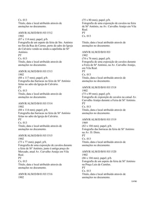 CAT80 
 
Cx. 013
Título, data e local atribuído através de
anotações no documento.
AMVR/ALM/D/B/01/03/1512
1902
(87 x 114 mm); papel; p/b.
Fotografia de um aspeto da feira de Sto. António
no fim da Rua do Carmo, perto do adro do Igreja
do Calvário vendo-se ainda a capelinha de Stº
António.
PT
Cx. 013
Título, data e local atribuído através de
anotações no documento.
AMVR/ALM/D/B/01/03/1513
1902
(88 x 117 mm); papel; p/b.
Fotografia das barracas na feira de Stº António
feitas no adro da Igreja do Calvário.
PT
Cx. 013
Título, data e local atribuído através de
anotações no documento.
AMVR/ALM/D/B/01/03/1514
1902
(88 x 114 mm); papel; p/b.
Fotografia das barracas na feira de Stº António
feitas no adro da Igreja do Calvário.
PT
Cx. 013
Título, data e local atribuído através de
anotações no documento.
AMVR/ALM/D/B/01/03/1515
1902
(73 x 77 mm); papel; p/b.
Fotografia de uma exposição de cavalos durante
a feira de Stº António, junto à antiga praça do
Mercado, atual Av. Carvalho Araújo em Vila
Real.
PT
Cx. 013
Título, data e local atribuído através de
anotações no documento.
AMVR/ALM/D/B/01/03/1516
1902
(75 x 80 mm); papel; p/b.
Fotografia de uma exposição de cavalos na feira
de Stº António, na Av. Carvalho Araújo em Vila
Real.
PT
Cx. 013
Título, data e local atribuído através de
anotações no documento.
AMVR/ALM/D/B/01/03/
1902
(74 x 76 mm); papel; p/b.
Fotografia de uma exposição de cavalos durante
a Feira de Stº António, na Av. Carvalho Araújo,
em Vila Real.
PT
Cx. 013
Título, data e local atribuído através de
anotações no documento.
AMVR/ALM/D/B/01/03/1518
1902
(73 x 89 mm); papel; p/b.
Fotografia de exposição de cavalos na catual Av.
Carvalho Araújo durante a Feira de Stº António.
PT
Cx. 013
Título, data e local atribuído através de
anotações no documento.
AMVR/ALM/D/B/01/03/1519
1969
(82 x 104 mm); papel; p/b.
Fotografia das barracas da feira de Stº António
na Av. D. Dinis.
PT
Cx. 013
Título, data e local atribuído através de
anotações no documento.
AMVR/ALM/D/B/01/03/1520
1902
(86 x 104 mm); papel; p/b.
Fotografia de um aspeto da feira de Stº António
na Praça Luís de Camões.
PT
Cx. 013
Título, data e local atribuído através de
anotações no documento.
 