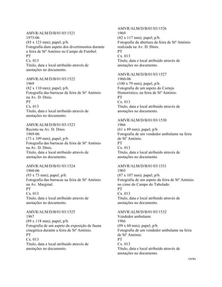 CAT81 
 
AMVR/ALM/D/B/01/03/1521
1973-06
(85 x 123 mm); papel; p/b.
Fotografia dum aspeto dos divertimentos durante
a feira de Stº António no Campo de Futebol.
PT
Cx. 013
Título, data e local atribuído através de
anotações no documento.
AMVR/ALM/D/B/01/03/1522
1969
(82 x 110 mm); papel; p/b.
Fotografia das barracas da feira de Stº António
na Av. D. Dinis.
PT
Cx. 013
Título, data e local atribuído através de
anotações no documento.
AMVR/ALM/D/B/01/03/1523
Recinto na Av. D. Dinis
1969-06
(73 x 109 mm); papel; p/b.
Fotografia das barracas da feira de Stº António
na Av. D. Dinis.
Título, data e local atribuído através de
anotações no documento.
AMVR/ALM/D/B/01/03/1524
1960-06
(93 x 73 mm); papel; p/b.
Fotografia das barracas na feira de Stº António
na Av. Marginal.
PT
Cx. 013
Título, data e local atribuído através de
anotações no documento.
AMVR/ALM/D/B/01/03/1525
1967
(89 x 118 mm); papel; p/b.
Fotografia de um aspeto da exposição de fauna
cinegética durante a feira de Stº António.
PT
Cx. 013
Título, data e local atribuído através de
anotações no documento.
AMVR/ALM/D/B/01/03/1526
1969
(82 x 117 mm); papel; p/b.
Fotografia da abertura da feira de Stº António
realizada na Av. D. Dinis.
PT
Cx. 013
Título, data e local atribuído através de
anotações no documento.
AMVR/ALM/D/B/01/03/1527
1960-06
(100 x 79 mm); papel; p/b.
Fotografia de um aspeto do Cortejo
Humorístico, na feira de Stº António.
PT
Cx. 013
Título, data e local atribuído através de
anotações no documento.
AMVR/ALM/D/B/01/03/1530
1966
(61 x 89 mm); papel; p/b.
Fotografia de um vendedor ambulante na feira
de Stº António.
PT
Cx. 013
Título, data e local atribuído através de
anotações no documento.
AMVR/ALM/D/B/01/03/1531
1903
(87 x 107 mm); papel; p/b.
Fotografia de um aspeto da feira de Stº António
no cimo do Campo do Tabolado.
PT
Cx. 013
Título, data e local atribuído através de
anotações no documento.
AMVR/ALM/D/B/01/03/1532
Vendedor ambulante
1966
(89 x 60 mm); papel; p/b.
Fotografia de um vendedor ambulante na feira
de Stº António.
PT
Cx. 013
Título, data e local atribuído através de
anotações no documento.
 