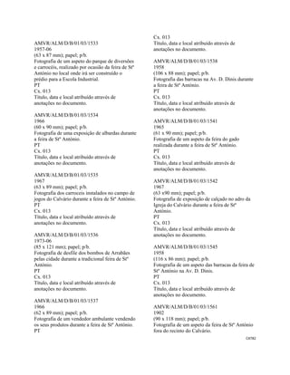CAT82 
 
AMVR/ALM/D/B/01/03/1533
1957-06
(63 x 87 mm); papel; p/b.
Fotografia de um aspeto do parque de diversões
e carrocéis, realizado por ocasião da feira de Stº
António no local onde irá ser construído o
prédio para a Escola Industrial.
PT
Cx. 013
Título, data e local atribuído através de
anotações no documento.
AMVR/ALM/D/B/01/03/1534
1966
(60 x 90 mm); papel; p/b.
Fotografia de uma exposição de albardas durante
a feira de Stº António.
PT
Cx. 013
Título, data e local atribuído através de
anotações no documento.
AMVR/ALM/D/B/01/03/1535
1967
(63 x 89 mm); papel; p/b.
Fotografia dos carroceis instalados no campo de
jogos do Calvário durante a feira de Stº António.
PT
Cx. 013
Título, data e local atribuído através de
anotações no documento.
AMVR/ALM/D/B/01/03/1536
1973-06
(85 x 121 mm); papel; p/b.
Fotografia de desfile dos bombos de Arrabães
pelas cidade durante a tradicional feira de Stº
António.
PT
Cx. 013
Título, data e local atribuído através de
anotações no documento.
AMVR/ALM/D/B/01/03/1537
1966
(62 x 89 mm); papel; p/b.
Fotografia de um vendedor ambulante vendendo
os seus produtos durante a feira de Stº António.
PT
Cx. 013
Título, data e local atribuído através de
anotações no documento.
AMVR/ALM/D/B/01/03/1538
1958
(106 x 88 mm); papel; p/b.
Fotografia das barracas na Av. D. Dinis durante
a feira de Stº António.
PT
Cx. 013
Título, data e local atribuído através de
anotações no documento.
AMVR/ALM/D/B/01/03/1541
1965
(61 x 90 mm); papel; p/b.
Fotografia de um aspeto da feira do gado
realizada durante a feira de Stº António.
PT
Cx. 013
Título, data e local atribuído através de
anotações no documento.
AMVR/ALM/D/B/01/03/1542
1967
(63 x90 mm); papel; p/b.
Fotografia de exposição de calçado no adro da
Igreja do Calvário durante a feira de Stº
António.
PT
Cx. 013
Título, data e local atribuído através de
anotações no documento.
AMVR/ALM/D/B/01/03/1545
1958
(116 x 86 mm); papel; p/b.
Fotografia de um aspeto das barracas da feira de
Stº António na Av. D. Dinis.
PT
Cx. 013
Título, data e local atribuído através de
anotações no documento.
AMVR/ALM/D/B/01/03/1561
1902
(90 x 118 mm); papel; p/b.
Fotografia de um aspeto da feira de Stº António
fora do recinto do Calvário.
 