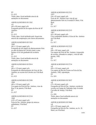CAT83 
 
PT
Cx. 013
Título, data e local atribuído através de
anotações no documento.
AMVR/ALM/D/B/01/03/1562
s/d
(69 x 89 mm); papel; p/b.
Fotografia postal de um aspeto da feira de Stº
António.
PT
Cx. 013
Título, data e local atribuído pelo Arquivista
através da comparação com outros documentos.
AMVR/ALM/D/B/01/03/1563
1902
(86 x 114 mm); papel; p/b.
Fotografia de um aspeto do abarracamento feito
no adro da Igreja do Calvário junto a uma
barraca vê-se um graduado da cavalaria.
PT
Cx. 013
Título, data e local atribuído através de
anotações no documento.
AMVR/ALM/D/B/01/03/2014
s/d
(86 x 119 mm); papel; p/b.
Fotografia do abarracamento da Feira de Sto.
António, no recinto do Calvário em Vila Real.
PT
Cx. 015
AMVR/ALM/D/B/01/03/2309
1969
(80 x 110 mm); papel; p/b.
Um aspeto da Feira de Sto. António, visto da
Rua 31 de janeiro; Vila Real.
PT
Cx. 017
AMVR/ALM/D/B/01/03/2310
1969
(125 x 87 mm); papel; p/b.
Feira de Sto. António, grupo de músicos
ambulantes; Vila Real.
PT
Cx. 017
AMVR/ALM/D/B/01/03/2311
1957
(56 x 83 mm); papel; p/b.
Feira de Stº. António com vista de um
abarracamento feito na Avenida D. Dinis; Vila
Real.
PT
Cx. 017
AMVR/ALM/D/B/01/03/2315
1967
(62 x 88 mm); papel; p/b.
Circo ambulante durante a Feira de Sto. António
em Vila Real.
PT
Cx. 017
AMVR/ALM/D/B/01/03/2325
s/d
(88 x 105 mm); papel; p/b.
Um aspeto da Feira de Sto. António, (exposição
de cavalos, efetuada no campo) , vista do lado
poente, 1902.
PT
Cx. 017
AMVR/ALM/D/B/01/03/2714
s/d
(89 x 118 mm); papel; p/b
Um aspeto da Rua do Carmo na Feira de Sto.
António, 1902, reprodução.
PT
Cx. 019
AMVR/ALM/D/B/01/03/3037
s/d
(75 x 84 mm); papel; p/b.
Fotografia da feira de Sto. António, corrida de
cavalos no Campo do Tabolado, hoje Avenida
Carvalho de Araújo; Vila Real.
PT
Cx. 020
Título, data e local atribuído através de
anotações no documento
AMVR/ALM/D/B/01/03/3040
s/d
(82 x 129 mm); papel; p/b.
Fotografia da feira de Sto. António, na Av. D.
Dinis, em Vila Real.
 
