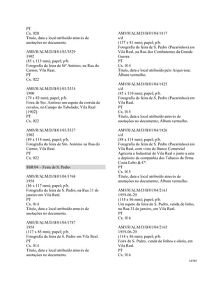 CAT84 
 
PT
Cx. 020
Título, data e local atribuído através de
anotações no documento.
AMVR/ALM/D/B/01/03/3529
1902
(85 x 113 mm); papel; p/b.
Fotografia da feira de Stº António, na Rua do
Carmo; Vila Real.
PT
Cx. 022
AMVR/ALM/D/B/01/03/3534
1900
(79 x 83 mm); papel; p/b.
Feira de Sto. António um aspeto da corrida de
cavalos, no Campo do Tabolado; Vila Real
[1902].
PT
Cx. 022
AMVR/ALM/D/B/01/03/3537
1902
(89 x 114 mm), papel; p/b.
Fotografia da feira de Sto. António na Rua do
Carmo; Vila Real.
PT
Cx. 022
SSR/04 – Feira de S. Pedro
AMVR/ALM/D/B/01/04/1768
1958
(86 x 117 mm); papel; p/b.
Fotografia da feira de S. Pedro, na Rua 31 de
janeiro em Vila Real.
PT
Cx. 014
Título, data e local atribuído através de
anotações no documento.
AMVR/ALM/D/B/01/04/1787
1958
(117 x 85 mm); papel; p/b.
Fotografia da feira de S. Pedro em Vila Real.
PT
Cx. 014
Título, data e local atribuído através de
anotações no documento.
AMVR/ALM/D/B/01/04/1817
s/d
(137 x 81 mm); papel; p/b.
Fotografia da feira de S. Pedro (Pucarinhos) em
Vila Real, na Rua dos Combatentes da Grande
Guerra.
PT
Cx. 014
Título, data e local atribuído pelo Arquivista;
Álbum vermelho.
AMVR/ALM/D/B/01/04/1825
s/d
(85 x 110 mm); papel; p/b.
Fotografia da feira de S. Pedro (Pucarinhos) em
Vila Real.
PT
Cx. 015
Título, data e local atribuído através de
anotações no documento; Álbum vermelho.
AMVR/ALM/D/B/01/04/1826
s/d
(88 x 114 mm); papel; p/b.
Fotografia da feira de S. Pedro (Pucarinhos) em
Vila Real, com vista do Banco Comercial
Agrícola e Industrial de Vila Real e junto a este
o depósito da companhia dos Tabacos da firma
Costa Lobo & Cª.
PT
Cx. 015
Título, data e local atribuído através de
anotações no documento; Álbum vermelho.
AMVR/ALM/D/B/01/04/2163
1959-06-29
(114 x 86 mm); papel; p/b.
Um aspeto da feira de S. Pedro, venda de linho,
na Rua 31 de janeiro, em Vila Real.
PT
Cx. 016
AMVR/ALM/D/B/01/04/2165
1959-06-29
(114 x 86 mm); papel; p/b.
Feira de S. Pedro, venda de linhos e olaria, em
Vila Real.
PT
Cx. 016
 
