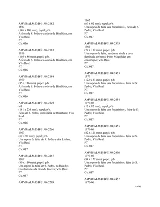 CAT85 
 
AMVR/ALM/D/B/01/04/2182
1897
(146 x 106 mm); papel; p/b.
A feira de S. Pedro e a olaria de Bisalhães, em
Vila Real.
PT
Cx. 016
AMVR/ALM/D/B/01/04/2183
1959
(116 x 86 mm); papel; p/b.
A feira de S. Pedro e a olaria de Bisalhães, em
Vila Real.
PT
Cx. 016
AMVR/ALM/D/B/01/04/2184
1959
(85 x 116 mm); papel; p/b.
A feira de S. Pedro e a olaria de Bisalhães, em
Vila Real.
PT
Cx. 016
AMVR/ALM/D/B/01/04/2229
s/d
(181 x 239 mm); papel; p/b.
Feira de S. Pedro, com olaria de Bisalhães; Vila
Real.
PT
Cx. 016
AMVR/ALM/D/B/01/04/2266
1967
(62 x 90 mm); papel; p/b.
Um aspeto da feira do S. Pedro e dos Linhos;
Vila Real.
PT
Cx. 017
AMVR/ALM/D/B/01/04/2287
1969
(80 x 110 mm); papel; p/b.
Um aspeto da feira de S. Pedro, na Rua dos
Combatentes da Grande Guerra; Vila Real.
PT
Cx. 017
AMVR/ALM/D/B/01/04/2289
1962
(60 x 92 mm); papel; p/b.
Um aspeto da feira dos Pucarinhos , Feira de S.
Pedro; Vila Real.
PT
Cx. 017
AMVR/ALM/D/B/01/04/2303
1969
(79 x 112 mm); papel; p/b.
Um aspeto da feira, vendo-se ainda a casa
destinada ao banco Pinto Magalhães em
construção; Vila Real.
PT
Cx. 017
AMVR/ALM/D/B/01/04/2453
1970
(122 x 83 mm); papel; p/b.
Um aspeto da feira dos Pucarinhos, feira de S.
Pedro; Vila Real.
PT
Cx. 017
AMVR/ALM/D/B/01/04/2454
1970-06
(12 x 82 mm); papel; p/b.
Um aspeto da feira dos Pucarinhos , feira de S.
Pedro; Vila Real.
PT
Cx. 017
AMVR/ALM/D/B/01/04/2455
1970-06
(82 x 121 mm); papel; p/b.
Um aspeto da feira dos Pucarinhos, feira de S.
Pedro; Vila Real.
PT
Cx. 017
AMVR/ALM/D/B/01/04/2456
1970-06
(84 x 122 mm); papel; p/b.
Um aspeto da feira dos Pucarinhos, feira de S.
Pedro; Vila Real.
PT
Cx. 017
AMVR/ALM/D/B/01/04/2457
1970-06
 
