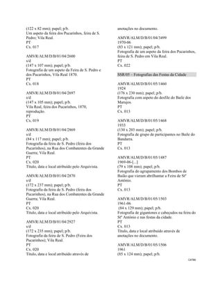 CAT86 
 
(122 x 82 mm); papel; p/b.
Um aspeto da feira dos Pucarinhos, feira de S.
Pedro; Vila Real.
PT
Cx. 017
AMVR/ALM/D/B/01/04/2600
s/d
(147 x 107 mm); papel; p/b.
Fotografia de um aspeto da Feira de S. Pedro e
dos Pucarinhos, Vila Real 1870.
PT
Cx. 018
AMVR/ALM/D/B/01/04/2697
s/d
(147 x 105 mm); papel; p/b.
Vila Real, feira dos Pucarinhos, 1870,
reprodução.
PT
Cx. 019
AMVR/ALM/D/B/01/04/2869
s/d
(84 x 117 mm); papel; p/b.
Fotografia da feira de S. Pedro (feira dos
Pucarinhos), na Rua dos Combatentes da Grande
Guerra; Vila Real.
PT
Cx. 020
Título, data e local atribuído pelo Arquivista.
AMVR/ALM/D/B/01/04/2870
s/d
(172 x 237 mm); papel; p/b.
Fotografia da feira de S. Pedro (feira dos
Pucarinhos), na Rua dos Combatentes da Grande
Guerra; Vila Real.
PT
Cx. 020
Título, data e local atribuído pelo Arquivista.
AMVR/ALM/D/B/01/04/2927
s/d
(172 x 235 mm); papel; p/b.
Fotografia da feira de S. Pedro (Feira dos
Pucarinhos); Vila Real.
PT
Cx. 020
Título, data e local atribuído através de
anotações no documento.
AMVR/ALM/D/B/01/04/3499
1970-06
(83 x 121 mm); papel; p/b.
Fotografia de um aspeto da feira dos Pucarinhos,
feira de S. Pedro em Vila Real.
PT
Cx. 022
SSR/05 – Fotografias das Festas da Cidade
AMVR/ALM/D/B/01/05/1460
1924
(176 x 230 mm); papel; p/b.
Fotografia com aspeto do desfile do Baile dos
Marujos.
PT
Cx. 013
AMVR/ALM/D/B/01/05/1468
1933
(130 x 203 mm); papel; p/b.
Fotografia de grupo de participantes no Baile do
Bandarra.
PT
Cx. 013
AMVR/ALM/D/B/01/05/1487
1969-06-[...]
(79 x 108 mm); papel; p/b.
Fotografia do agrupamento dos Bombos de
Baião que vieram abrilhantar a Feira de Stº
António.
PT
Cx. 013
AMVR/ALM/D/B/01/05/1503
1961-06
(84 x 129 mm); papel; p/b.
Fotografia de gigantones e cabeçudos na feira do
Stº António e nas festas da cidade.
PT
Cx. 013
Título, data e local atribuído através de
anotações no documento.
AMVR/ALM/D/B/01/05/1506
1961
(85 x 124 mm); papel; p/b.
 