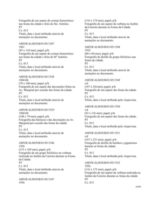 CAT87 
 
Fotografia de um aspeto do cortejo humorístico
nas festas da cidade e feira de Sto. António.
PT
Cx. 013
Título, data e local atribuído através de
anotações no documento.
AMVR/ALM/D/B/01/05/1507
1961
(85 x 124 mm); papel; p/b.
Fotografia de um aspeto do cortejo humorístico
nas festas da cidade e feira de Stº António.
PT
Cx. 013
Título, data e local atribuído através de
anotações no documento.
AMVR/ALM/D/B/01/05/1528
1960-06
(78 x 100 mm); papel; p/b.
Fotografia de um aspeto das decorações feitas na
Av. Marginal por ocasião das festas da cidade.
PT
Cx. 013
Título, data e local atribuído através de
anotações no documento.
AMVR/ALM/D/B/01/05/1529
1960-06
(100 x 79 mm); papel; p/b.
Fotografia das barracas e das decorações na Av.
Marginal por ocasião das festas da cidade.
PT
Cx. 013
Título, data e local atribuído através de
anotações no documento.
AMVR/ALM/D/B/01/05/1546
1956
(115 x 169 mm); papel; p/b.
Fotografia de um grupo folclórico na verbena
realizada no Jardim da Carreira durante as Festas
da Cidade.
PT
Cx. 013
Título, data e local atribuído através de
anotações no documento.
AMVR/ALM/D/B/01/05/1547
1956
(116 x 174 mm); papel; p/b.
Fotografia de um aspeto da verbena no Jardim
da Carreira durante as Festas da Cidade.
PT
Cx. 013
Título, data e local atribuído através de
anotações no documento.
AMVR/ALM/D/B/01/05/1548
1932
(60 x 84 mm); papel; p/b.
Fotografia de desfile de grupo folclórico nas
festas da cidade.
PT
Cx. 013
Título, data e local atribuído através de
anotações no documento.
AMVR/ALM/D/B/01/05/1549
s/d
(167 x 241mm); papel; p/b.
Fotografia de um aspeto das festas da cidade.
PT
Cx. 013
Título, data e local atribuído pelo Arquivista.
AMVR/ALM/D/B/01/05/1550
s/d
(83 x 116 mm); papel; p/b.
Fotografia de um aspeto das festas da cidade.
PT
Cx. 013
Título, data e local atribuído pelo Arquivista.
AMVR/ALM/D/B/01/05/1551
s/d
(167 x 231 mm); papel; p/b.
Fotografia de desfile de bombos e gigantones
durante as festas da cidade.
PT
Cx. 013
Título, data e local atribuído pelo Arquivista.
AMVR/ALM/D/B/01/05/1552
1956
(116 x 175 mm); papel; p/b.
Fotografia de um aspeto da verbena realizada no
Jardim da Carreira durante as festas da cidade.
PT
Cx. 013
 