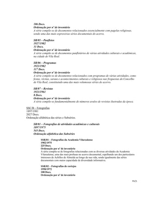  
 
PLC5 
 
106 Docs.
Ordenação por nº de inventário
A série compõe-se de documentos relacionados essencialmente com pagelas religiosas,
sendo uma das mais expressivas séries documentais do acervo.
SR/05 – Panfletos
1927/1982
31 Docs.
Ordenação por nº de inventário
A série compõe-se de documentos panfletários de várias atividades culturais e académicas,
na cidade de Vila Real.
SR/06 – Programas
1923/1982
117 Docs.
Ordenação por nº de inventário
A série compõe-se de documentos relacionados com programas de várias atividades, como
festas, récitas, saraus e acontecimentos culturais e religiosos nas freguesias do Concelho
de Vila Real, constituindo uma das mais volumosas séries do acervo.
SR/07 – Revistas
1923/1961
8 Docs.
Ordenação por nº de inventário
A série compõe-se fundamentalmente de números avulso de revistas ilustradas da época.
SSC/B – Fotografias
1897/1981
2027 Docs.
Ordenação alfabética das séries e Subséries.
SR/01 – Fotografias de atividades académicas e culturais
1897/1975
545 Docs.
Ordenação alfabética das Subséries
SSR/01 – Fotografias da Academia Vilarealense
1902/1975
225 Docs.
Ordenação por nº de inventário
A série compõe-se de fotografias relacionadas com as diversas atividades da Academia
Vilarealense, uma das mais profusas no acervo documental, espelhando um dos particulares
interesses de Achilles de Almeida ao longo da sua vida, sendo igualmente das séries
documentais com maior capacidade de diversidade informativa.
SSR/02 – Fotografias de cortejos
1950/1972
108 Docs.
Ordenação por nº de inventário
 