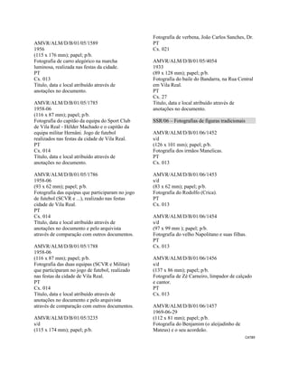 CAT89 
 
AMVR/ALM/D/B/01/05/1589
1956
(115 x 176 mm); papel; p/b.
Fotografia de carro alegórico na marcha
luminosa, realizada nas festas da cidade.
PT
Cx. 013
Título, data e local atribuído através de
anotações no documento.
AMVR/ALM/D/B/01/05/1785
1958-06
(116 x 87 mm); papel; p/b.
Fotografia do capitão da equipa do Sport Club
de Vila Real - Hélder Machado e o capitão da
equipa militar Hernâni. Jogo de futebol
realizados nas festas da cidade de Vila Real.
PT
Cx. 014
Título, data e local atribuído através de
anotações no documento.
AMVR/ALM/D/B/01/05/1786
1958-06
(93 x 62 mm); papel; p/b.
Fotografia das equipas que participaram no jogo
de futebol (SCVR e ...), realizado nas festas
cidade de Vila Real.
PT
Cx. 014
Título, data e local atribuído através de
anotações no documento e pelo arquivista
através de comparação com outros documentos.
AMVR/ALM/D/B/01/05/1788
1958-06
(116 x 87 mm); papel; p/b.
Fotografia das duas equipas (SCVR e Militar)
que participaram no jogo de futebol, realizado
nas festas da cidade de Vila Real.
PT
Cx. 014
Título, data e local atribuído através de
anotações no documento e pelo arquivista
através de comparação com outros documentos.
AMVR/ALM/D/B/01/05/3235
s/d
(115 x 174 mm); papel; p/b.
Fotografia de verbena, João Carlos Sanches, Dr.
PT
Cx. 021
AMVR/ALM/D/B/01/05/4054
1933
(89 x 128 mm); papel; p/b.
Fotografia do baile do Bandarra, na Rua Central
em Vila Real.
PT
Cx. 27
Titulo, data e local atribuído através de
anotações no documento.
SSR/06 – Fotografias de figuras tradicionais
AMVR/ALM/D/B/01/06/1452
s/d
(126 x 101 mm); papel; p/b.
Fotografia dos irmãos Manelicas.
PT
Cx. 013
AMVR/ALM/D/B/01/06/1453
s/d
(83 x 62 mm); papel; p/b.
Fotografia do Rodolfo (Crica).
PT
Cx. 013
AMVR/ALM/D/B/01/06/1454
s/d
(97 x 99 mm ); papel; p/b.
Fotografia do velho Napolitano e suas filhas.
PT
Cx. 013
AMVR/ALM/D/B/01/06/1456
s/d
(137 x 86 mm); papel; p/b.
Fotografia de Zé Carneiro, limpador de calçado
e cantor.
PT
Cx. 013
AMVR/ALM/D/B/01/06/1457
1969-06-29
(112 x 81 mm); papel; p/b.
Fotografia do Benjamim (o aleijadinho de
Mateus) e o seu acordeão.
 