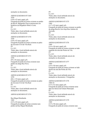 CAT91 
 
anotações no documento.
AMVR/ALM/D/B/01/07/1569
1970
(120 x 87 mm); papel; p/b.
Fotografia da pedra de armas existente no prédio
da Rua D. Margarida Chaves pertencente aos
herdeiros do Brigadeiro Mota e Costa.
PT
Cx. 013
Título, data e local atribuído através de
anotações no documento.
AMVR/ALM/D/B/01/07/1570
1970
(120 x 87 mm); papel; p/b.
Fotografia da pedra de armas existente no pátio
do Governo Civil de Vila Real.
PT
Cx. 013
Título, data e local atribuído através de
anotações no documento.
AMVR/ALM/D/B/01/07/1571
1970
(95 x 85 mm); papel; p/b.
Fotografia de pedra de armas existente num
prédio da antiga Rua Nova.
PT
Cx. 013
Título, data e local atribuído através de
anotações no documento.
AMVR/ALM/D/B/01/07/1573
1970
(86 x 119 mm); papel; p/b.
Fotografia de pedra de armas existente no pátio
do Governo Civil de Vila Real
PT
Cx. 013
Título, data e local atribuído através de
anotações no documento.
AMVR/ALM/D/B/01/07/1574
Rua Miguel Bombarda
1969
(115 x 83 mm); papel; p/b.
Fotografia de pedras de armas existente num
prédio da Rua Miguel Bombarda.
PT
Cx. 013
Título, data e local atribuído através de
anotações no documento.
AMVR/ALM/D/B/01/07/1575
1969
(117 x 82 mm); papel; p/b.
Fotografia de pedra de armas existente no prédio
da antiga Rua do Arco hoje Rua António de
Azevedo.
PT
Cx. 013
Título, data e local atribuído através de
anotações no documento.
AMVR/ALM/D/B/01/07/1576
1969
(116 x 84 mm); papel; p/b.
Fotografia de pedra de armas existente no lado
esquerdo da casa das Portas da Vila.
PT
Cx. 013
Título, data e local atribuído através de
anotações no documento.
AMVR/ALM/D/B/01/07/1577
1969
(116 x 84 mm); papel; p/b.
Fotografia de pedra de armas existente no lado
direito da casa das Portas da Vila.
PT
Cx. 013
Título, data e local atribuído através de
anotações no documento; 2 fotografias.
AMVR/ALM/D/B/01/07/1578
1969-10
(115 x 81 mm); papel; p/b.
Fotografia de pedra de armas existente nesta
data nos baixos da Câmara Municipal.
PT
Cx. 013
Título, data e local atribuído através de
anotações no documento.
AMVR/ALM/D/B/01/07/1579
1969
(115 x 96 mm); papel; p/b.
Fotografia de pedra de armas existente num
 